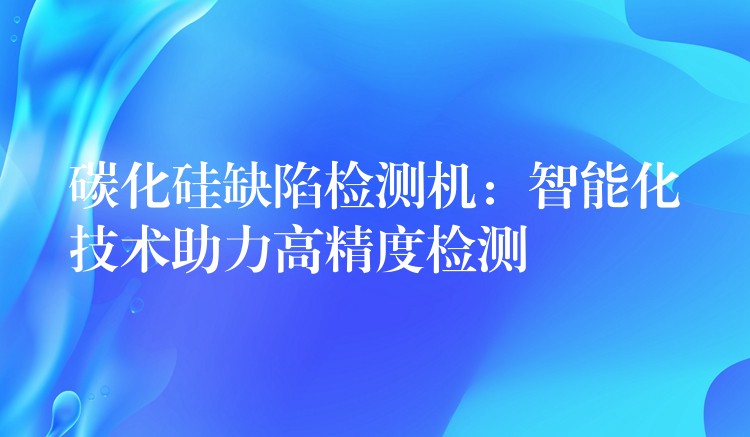 碳化硅缺陷檢測機：智能化技術助力高精度檢測