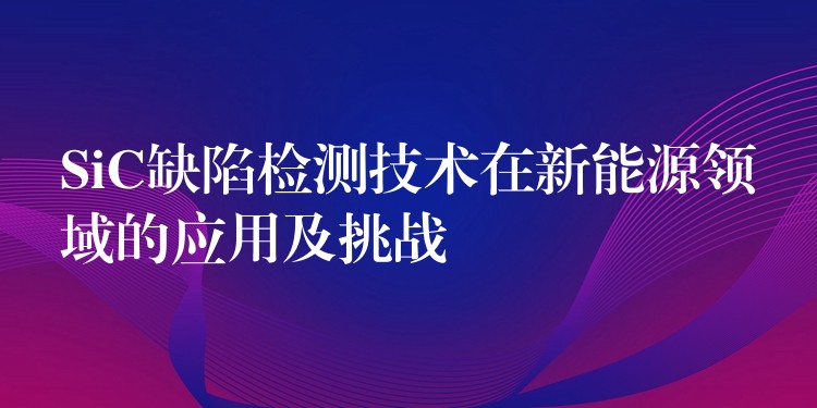 SiC缺陷檢測技術在新能源領域的應用及挑戰