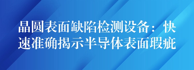 晶圓表面缺陷檢測(cè)設(shè)備：快速準(zhǔn)確揭示半導(dǎo)體表面瑕疵