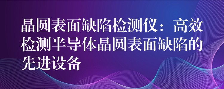 晶圓表面缺陷檢測(cè)儀：高效檢測(cè)半導(dǎo)體晶圓表面缺陷的先進(jìn)設(shè)備