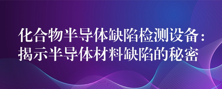 化合物半導(dǎo)體缺陷檢測設(shè)備：揭示半導(dǎo)體材料缺陷的秘密