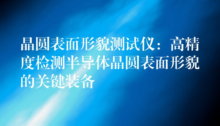 晶圓表面形貌測試儀：高精度檢測半導體晶圓表面形貌的關鍵裝備