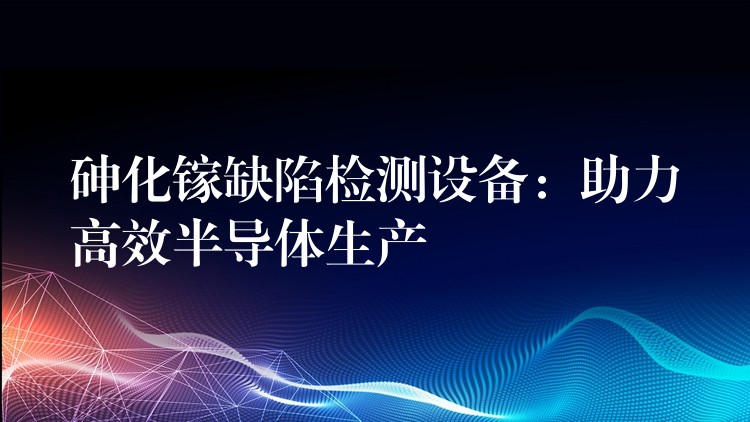 砷化鎵缺陷檢測設備：助力高效半導體生產