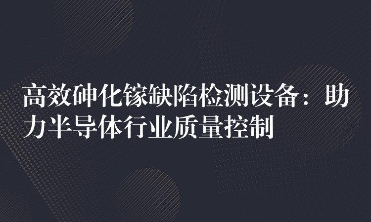 高效砷化鎵缺陷檢測設備：助力半導體行業質量控制