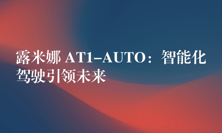 露米娜 AT1-AUTO：智能化駕駛引領(lǐng)未來(lái)