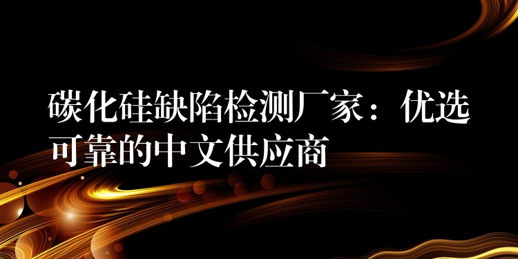 碳化硅缺陷檢測廠家：優(yōu)選可靠的中文供應(yīng)商