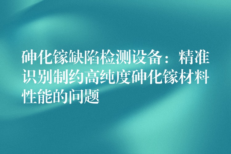 砷化鎵缺陷檢測設備：精準識別制約高純度砷化鎵材料性能的問題