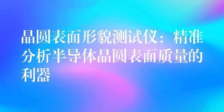 晶圓表面形貌測試儀：精準(zhǔn)分析半導(dǎo)體晶圓表面質(zhì)量的利器