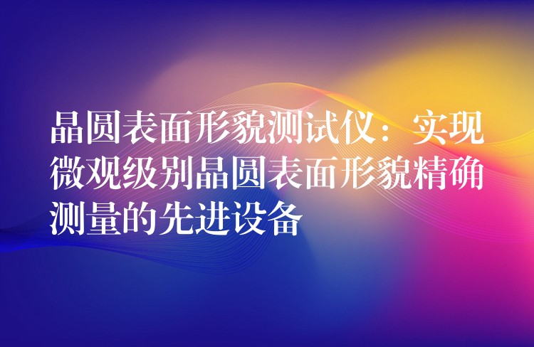 晶圓表面形貌測試儀：實現微觀級別晶圓表面形貌精確測量的先進設備