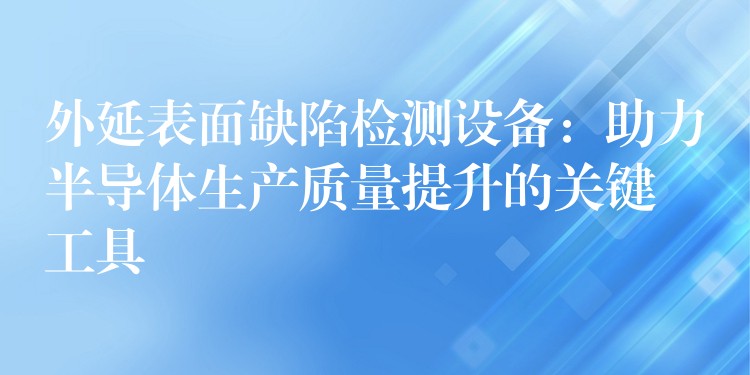 外延表面缺陷檢測設備：助力半導體生產質量提升的關鍵工具