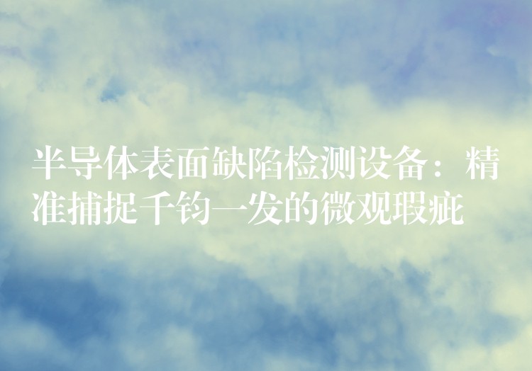 半導體表面缺陷檢測設備：精準捕捉千鈞一發(fā)的微觀瑕疵