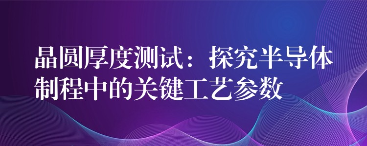 晶圓厚度測試：探究半導體制程中的關鍵工藝參數