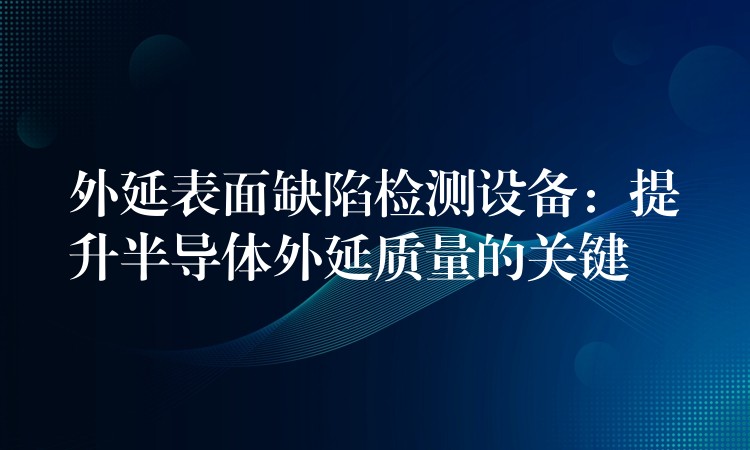 外延表面缺陷檢測設備：提升半導體外延質量的關鍵