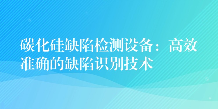 碳化硅缺陷檢測(cè)設(shè)備：高效準(zhǔn)確的缺陷識(shí)別技術(shù)