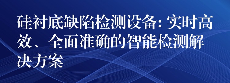 硅襯底缺陷檢測設備: 實時高效、全面準確的智能檢測解決方案