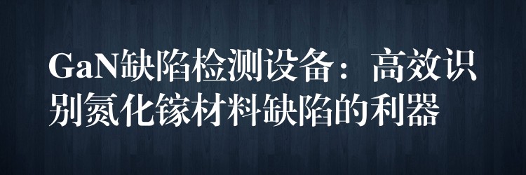 GaN缺陷檢測設(shè)備：高效識別氮化鎵材料缺陷的利器