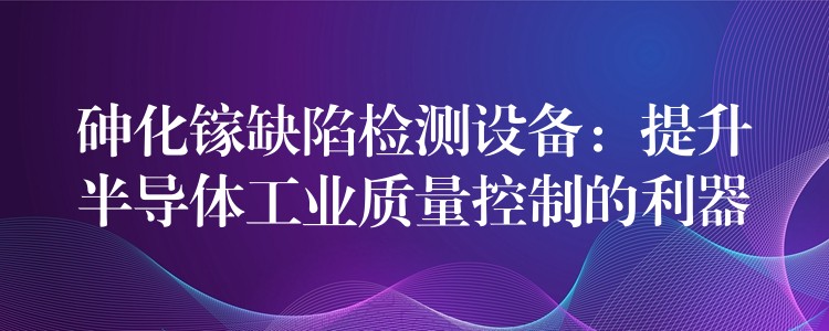 砷化鎵缺陷檢測(cè)設(shè)備：提升半導(dǎo)體工業(yè)質(zhì)量控制的利器