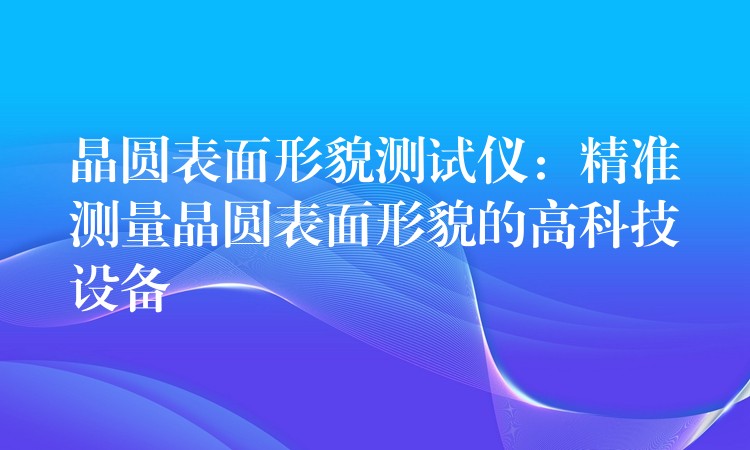 晶圓表面形貌測試儀：精準測量晶圓表面形貌的高科技設備