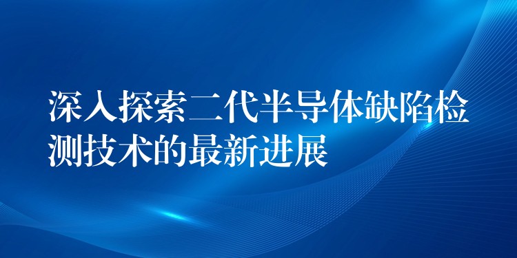 深入探索二代半導體缺陷檢測技術的最新進展