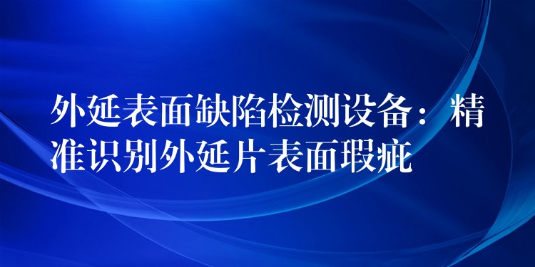 外延表面缺陷檢測設(shè)備：精準識別外延片表面瑕疵