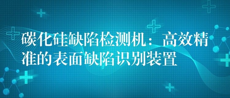 碳化硅缺陷檢測機：高效精準的表面缺陷識別裝置