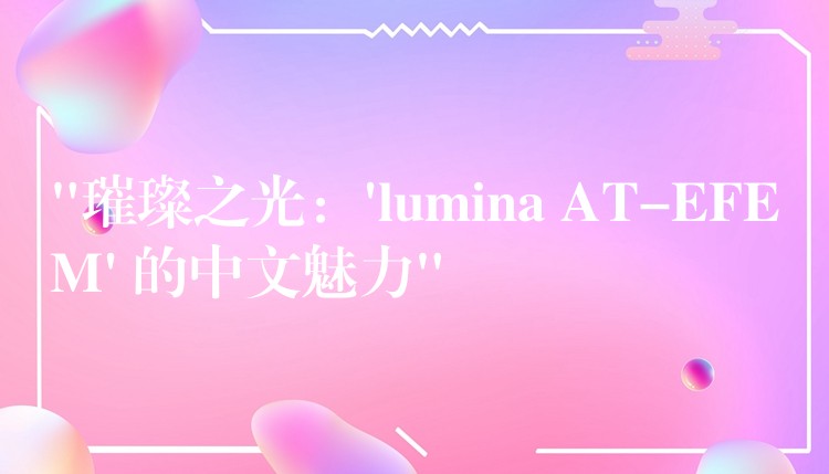 “璀璨之光：’lumina AT-EFEM’ 的中文魅力”