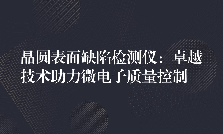 晶圓表面缺陷檢測(cè)儀：卓越技術(shù)助力微電子質(zhì)量控制