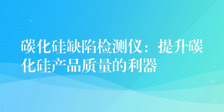 碳化硅缺陷檢測儀：提升碳化硅產品質量的利器