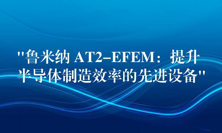 “魯米納 AT2-EFEM：提升半導體制造效率的先進設備”