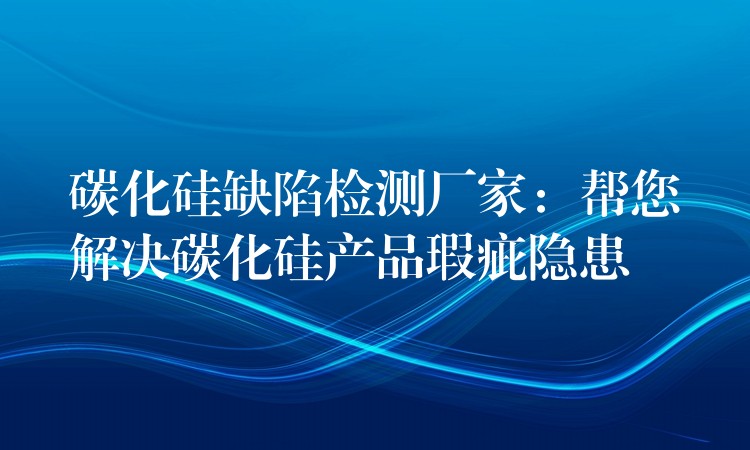 碳化硅缺陷檢測廠家：幫您解決碳化硅產品瑕疵隱患