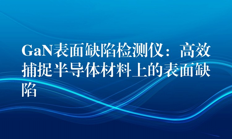 GaN表面缺陷檢測儀：高效捕捉半導(dǎo)體材料上的表面缺陷