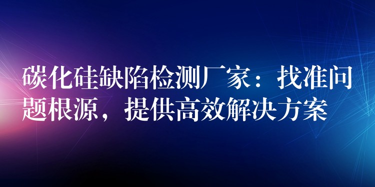 碳化硅缺陷檢測廠家：找準問題根源，提供高效解決方案