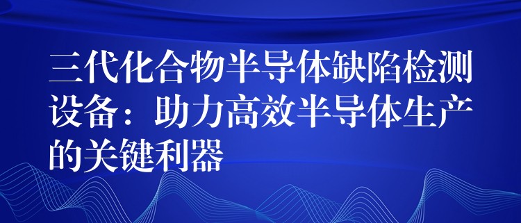 三代化合物半導(dǎo)體缺陷檢測設(shè)備：助力高效半導(dǎo)體生產(chǎn)的關(guān)鍵利器