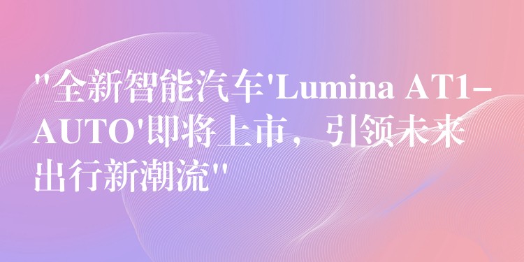 “全新智能汽車’Lumina AT1-AUTO’即將上市，引領未來出行新潮流”