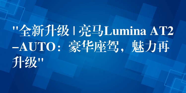 “全新升級 | 亮馬Lumina AT2-AUTO：豪華座駕，魅力再升級”