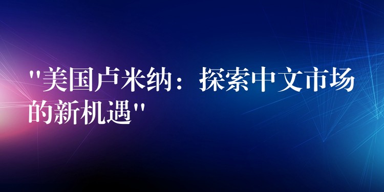 “美國盧米納：探索中文市場的新機遇”