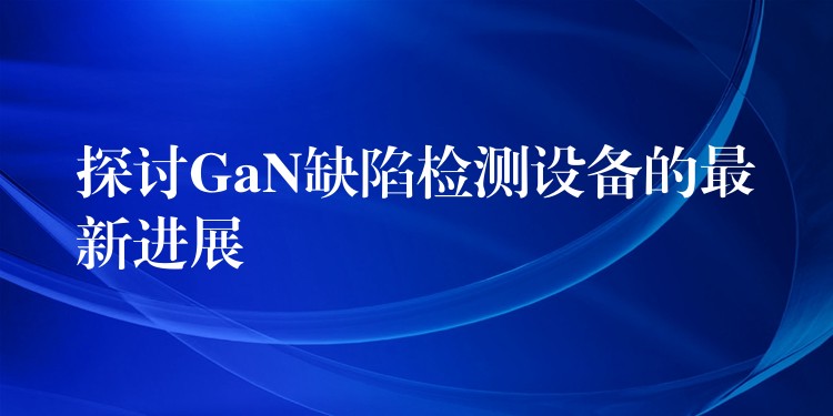 探討GaN缺陷檢測設備的最新進展