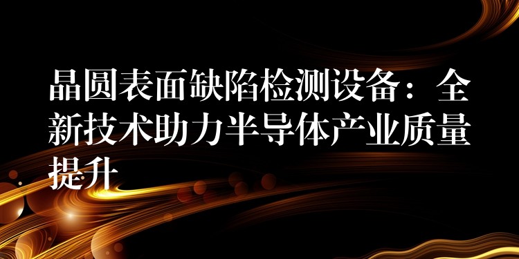 晶圓表面缺陷檢測設備：全新技術助力半導體產業質量提升