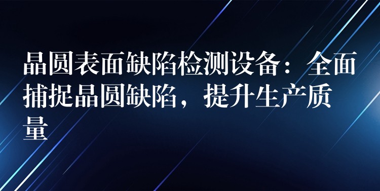 晶圓表面缺陷檢測設(shè)備：全面捕捉晶圓缺陷，提升生產(chǎn)質(zhì)量