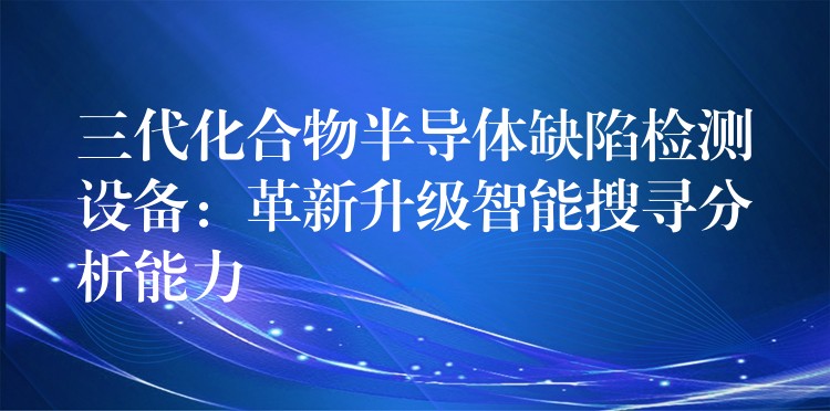 三代化合物半導(dǎo)體缺陷檢測設(shè)備：革新升級智能搜尋分析能力