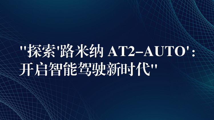 “探索’路米納 AT2-AUTO’：開啟智能駕駛新時代”