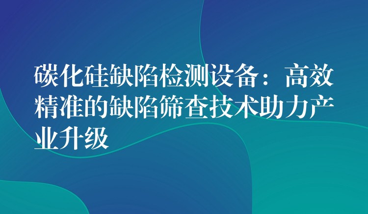 碳化硅缺陷檢測設(shè)備：高效精準(zhǔn)的缺陷篩查技術(shù)助力產(chǎn)業(yè)升級