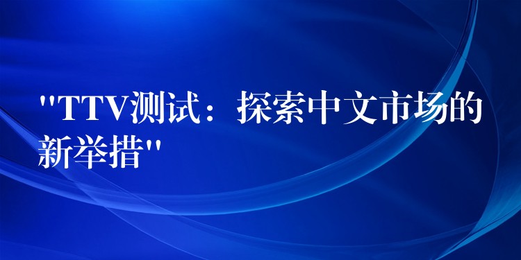 “TTV測試：探索中文市場的新舉措”