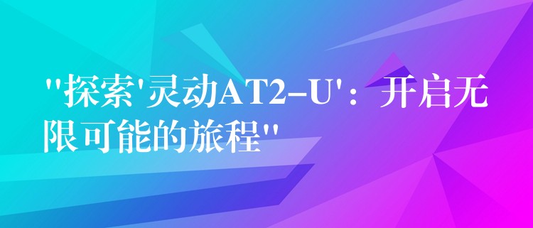 “探索’靈動(dòng)AT2-U’：開啟無限可能的旅程”