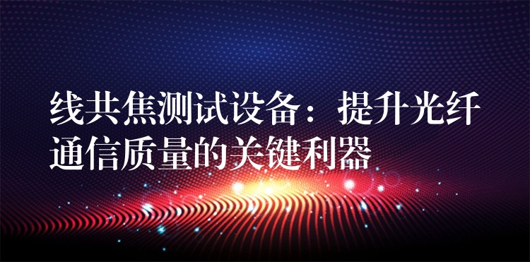 線共焦測試設備：提升光纖通信質量的關鍵利器