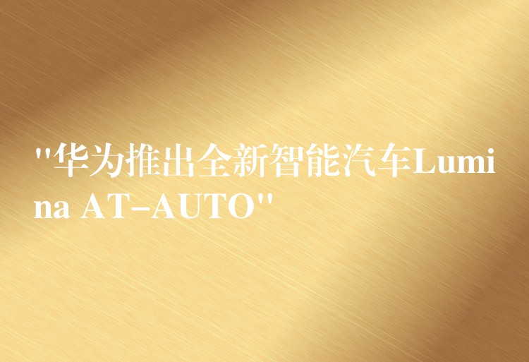 “華為推出全新智能汽車Lumina AT-AUTO”