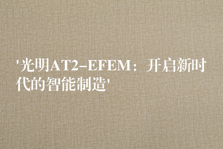 ‘光明AT2-EFEM：開啟新時代的智能制造’