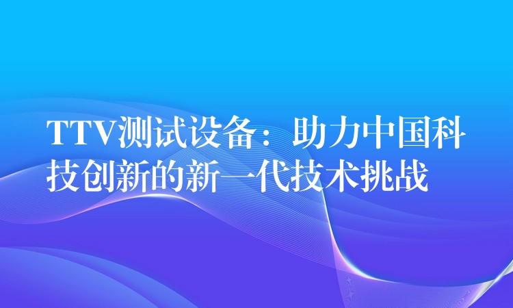 TTV測(cè)試設(shè)備：助力中國(guó)科技創(chuàng)新的新一代技術(shù)挑戰(zhàn)