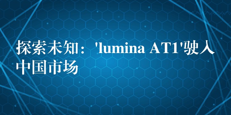 探索未知：’lumina AT1’駛入中國市場