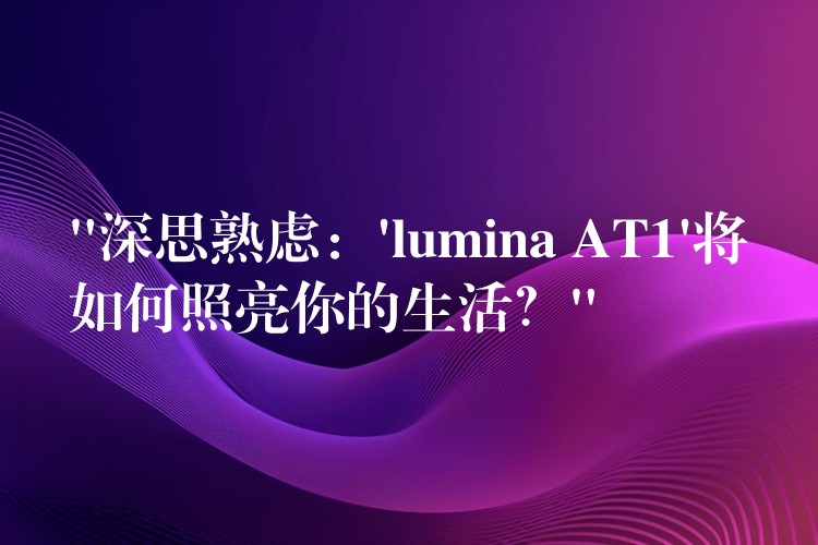 “深思熟慮：’lumina AT1’將如何照亮你的生活？”